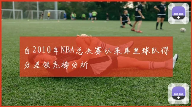 自2010年NBA总决赛以来库里球队得分差领先榜分析