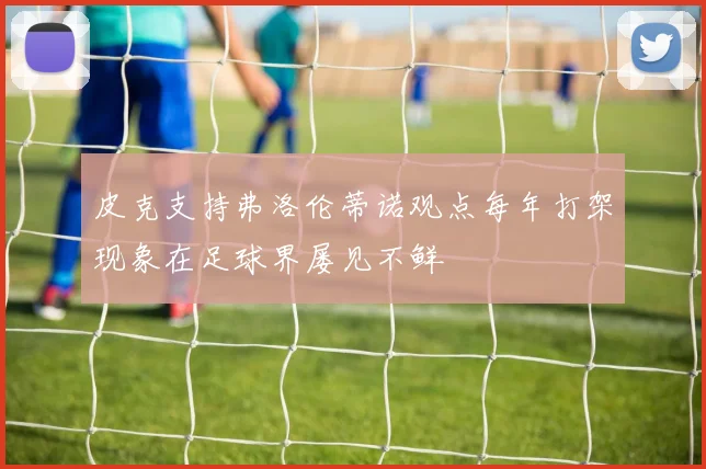 皮克支持弗洛伦蒂诺观点每年打架现象在足球界屡见不鲜