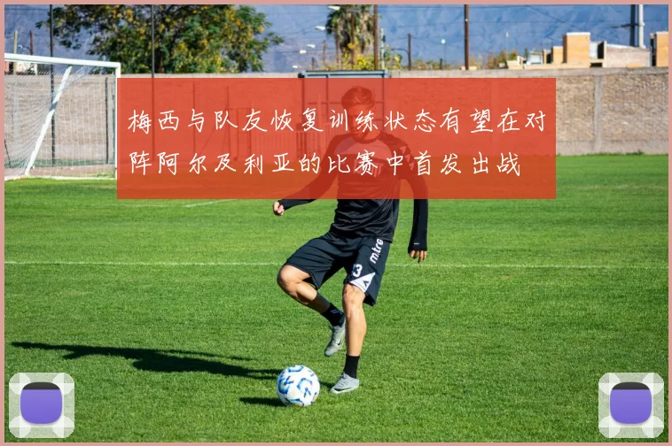 梅西与队友恢复训练状态有望在对阵阿尔及利亚的比赛中首发出战