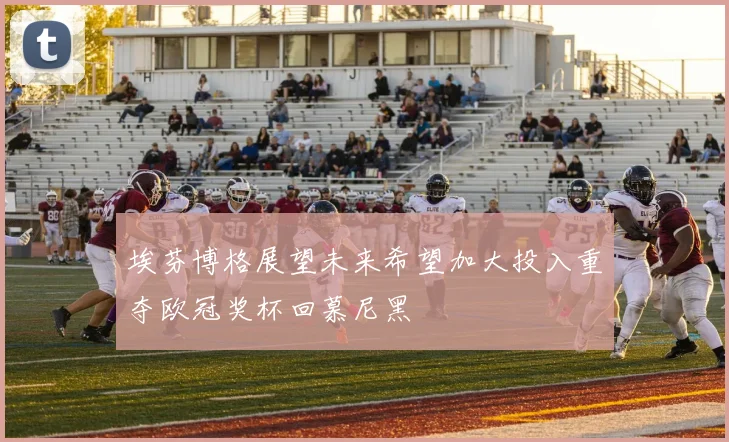 埃芬博格展望未来希望加大投入重夺欧冠奖杯回慕尼黑