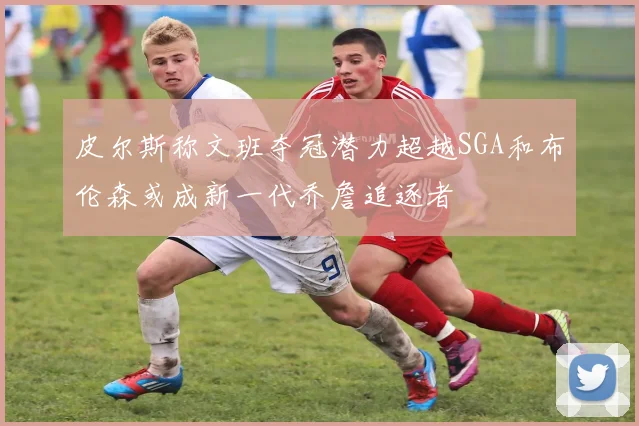 皮尔斯称文班夺冠潜力超越SGA和布伦森或成新一代乔詹追逐者