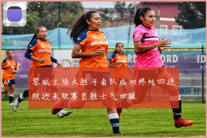 蓉城主场大胜河南队成功终结四连败迎来联赛首胜士气回暖