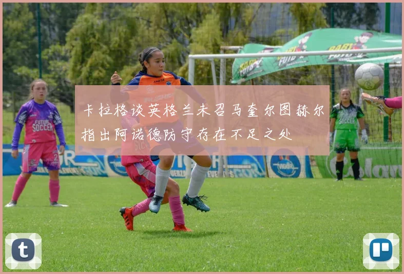 卡拉格谈英格兰未召马奎尔图赫尔指出阿诺德防守存在不足之处