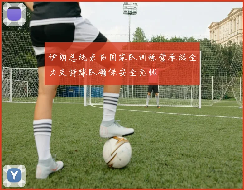 伊朗总统亲临国家队训练营承诺全力支持球队确保安全无忧