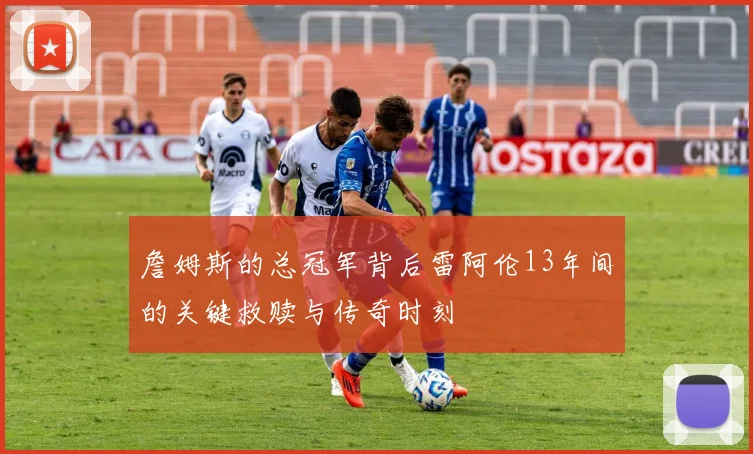 詹姆斯的总冠军背后雷阿伦13年间的关键救赎与传奇时刻
