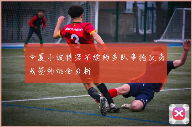 今夏小波特若不续约多队争抢交易或签约机会分析