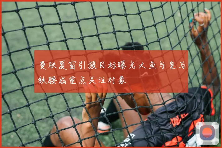 曼联夏窗引援目标曝光大鱼与皇马铁腰成重点关注对象