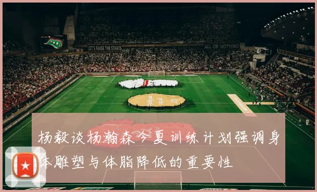 杨毅谈杨瀚森今夏训练计划强调身体雕塑与体脂降低的重要性