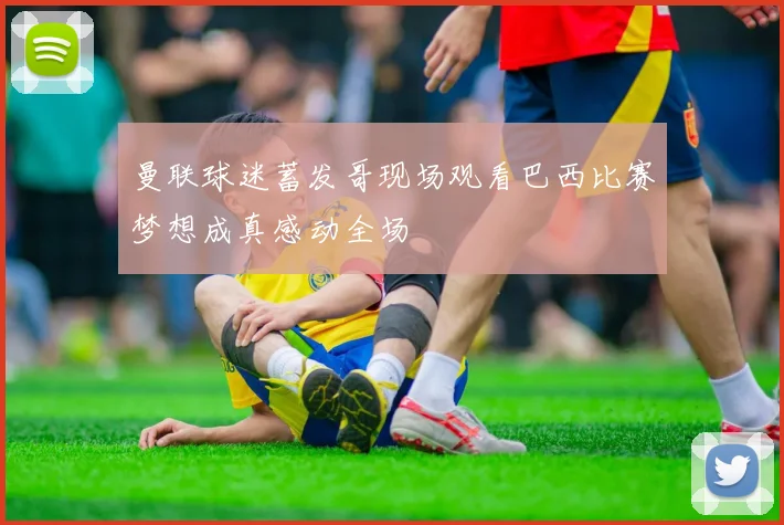 曼联球迷蓄发哥现场观看巴西比赛梦想成真感动全场