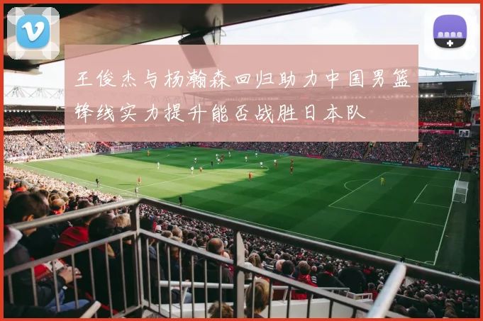 王俊杰与杨瀚森回归助力中国男篮锋线实力提升能否战胜日本队