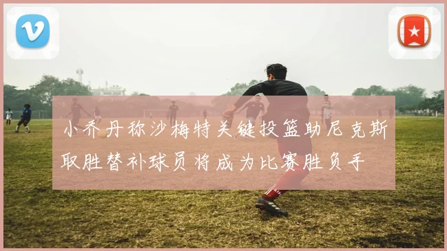 小乔丹称沙梅特关键投篮助尼克斯取胜替补球员将成为比赛胜负手