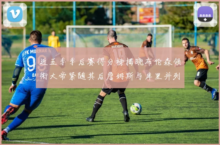 近五季季后赛得分榜揭晓布伦森领衔大帝紧随其后詹姆斯与库里并列第四