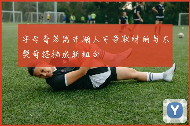 字母哥若离开湖人可争取特纳与东契奇搭档成新组合