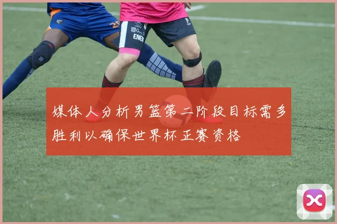 媒体人分析男篮第二阶段目标需多胜利以确保世界杯正赛资格