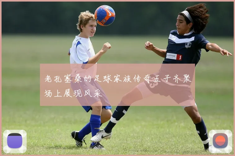 老孔塞桑的足球家族传奇五子齐聚场上展现风采