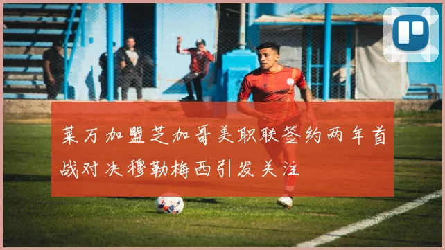 莱万加盟芝加哥美职联签约两年首战对决穆勒梅西引发关注