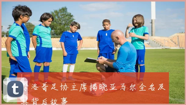 摩洛哥足协主席揭晓亚马尔全名及其背后故事