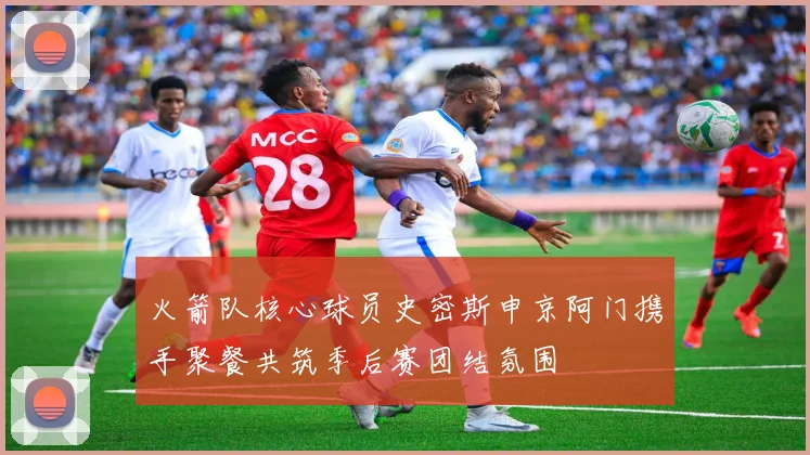 火箭队核心球员史密斯申京阿门携手聚餐共筑季后赛团结氛围