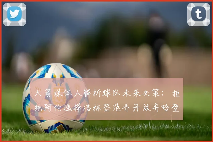 火箭媒体人解析球队未来决策：拒绝阿伦选择格林签范乔丹放弃哈登
